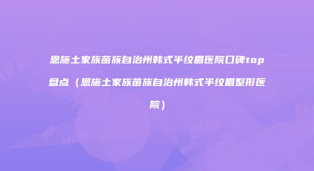 恩施土家族苗族自治州韩式半纹眉医院口碑top盘点（恩施土家族苗族自治州韩式半纹眉整形医院）