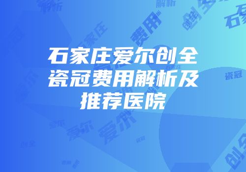 石家庄爱尔创全瓷冠费用解析及推荐医院