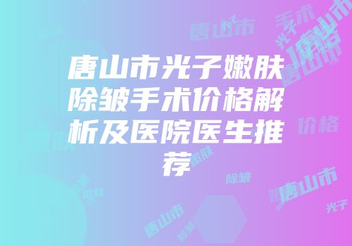 唐山市光子嫩肤除皱手术价格解析及医院医生推荐