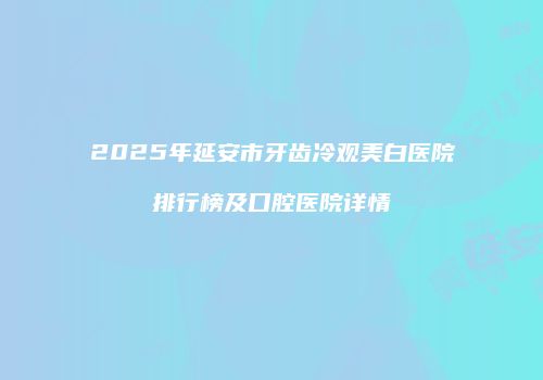 2025年延安市牙齿冷观美白医院排行榜及口腔医院详情