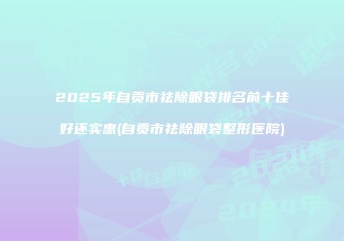 2025年自贡市祛除眼袋排名前十佳好还实惠(自贡市祛除眼袋整形医院)