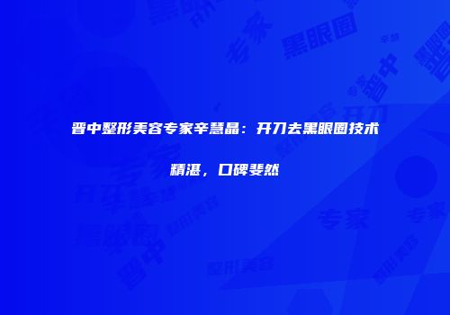 晋中整形美容专家辛慧晶：开刀去黑眼圈技术精湛，口碑斐然
