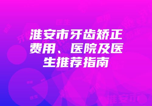 淮安市牙齿矫正费用、医院及医生推荐指南