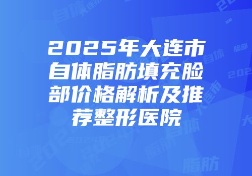 2025年大连市自体脂肪填充脸部价格解析及推荐整形医院