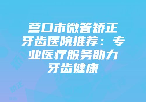 营口市微管矫正牙齿医院推荐：专业医疗服务助力牙齿健康