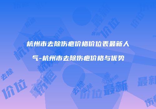 杭州市去除伤疤价格价位表最新人气-杭州市去除伤疤价格与优势