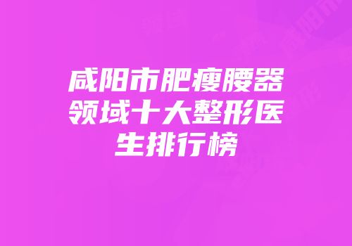 咸阳市肥瘦腰器领域十大整形医生排行榜