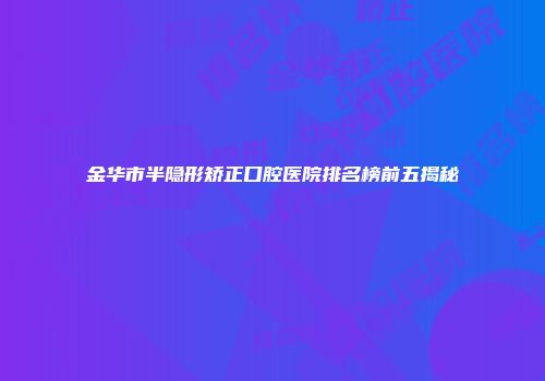 金华市半隐形矫正口腔医院排名榜前五揭秘