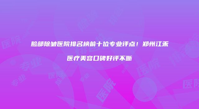 脸部除皱医院排名榜前十位专业评点!郑州江禾医疗美容口碑好评不断