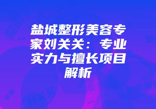 盐城整形美容专家刘关关：专业实力与擅长项目解析