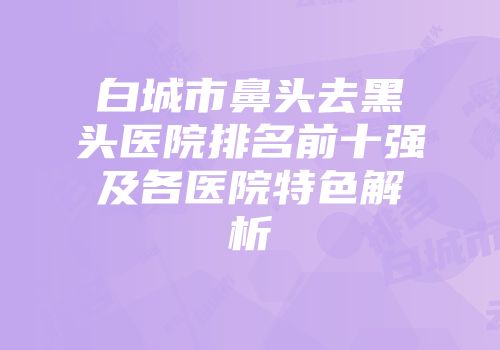 白城市鼻头去黑头医院排名前十强及各医院特色解析