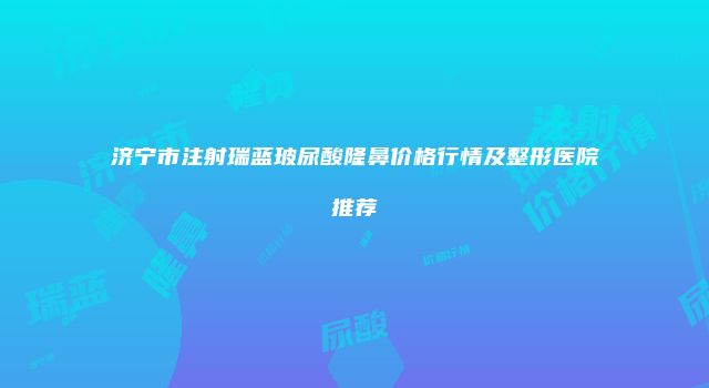 济宁市注射瑞蓝玻尿酸隆鼻价格行情及整形医院推荐