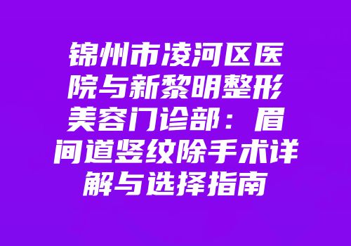 锦州市凌河区医院与新黎明整形美容门诊部：眉间道竖纹除手术详解与选择指南