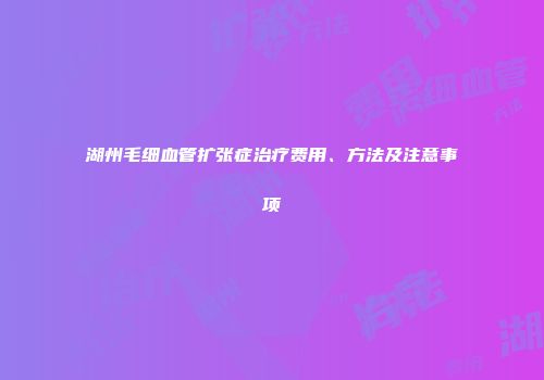 湖州毛细血管扩张症治疗费用、方法及注意事项