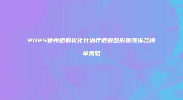 2025徐州疤痕软化针治疗疤痕整形医院排名榜单揭晓