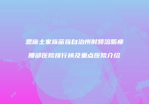 恩施土家族苗族自治州射频溶脂瘦腰部医院排行榜及重点医院介绍