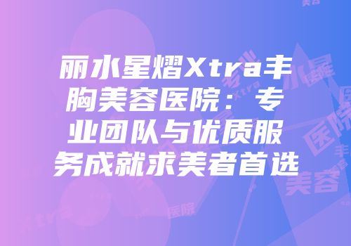 丽水星熠Xtra丰胸美容医院：专业团队与优质服务成就求美者首选