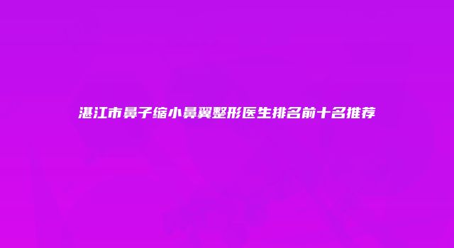 湛江市鼻子缩小鼻翼整形医生排名前十名推荐