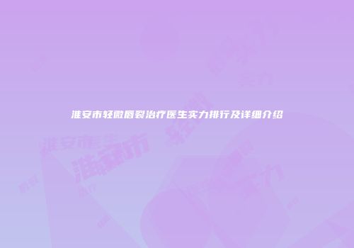 淮安市轻微唇裂治疗医生实力排行及详细介绍