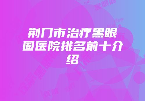 荆门市治疗黑眼圈医院排名前十介绍