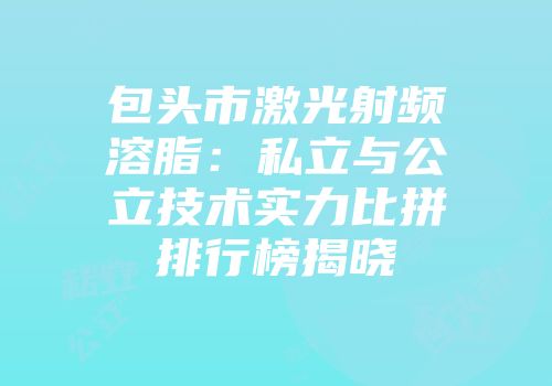 包头市激光射频溶脂:私立与公立技术实力比拼排行榜揭晓