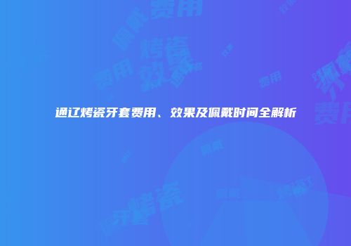 通辽烤瓷牙套费用、效果及佩戴时间全解析