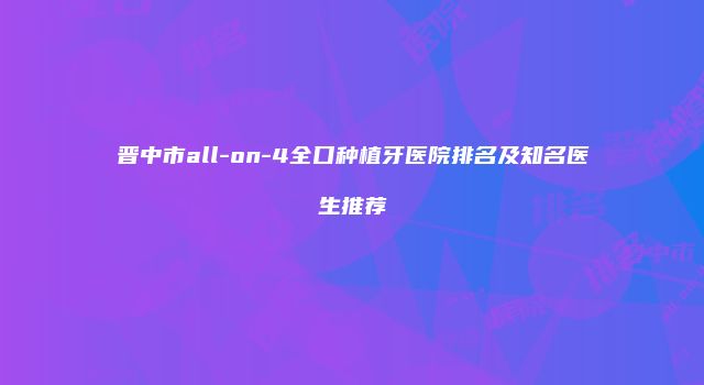 晋中市all-on-4全口种植牙医院排名及知名医生推荐