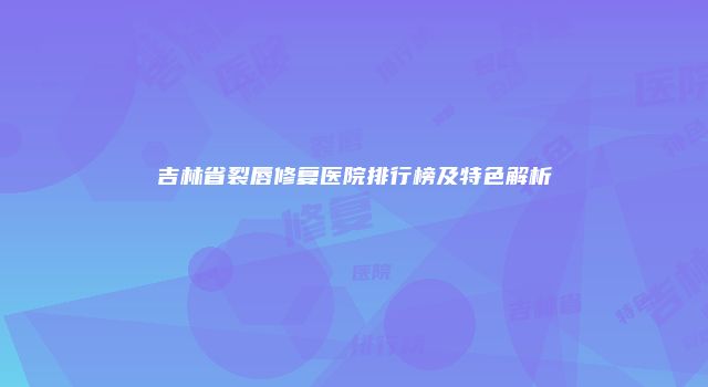 吉林省裂唇修复医院排行榜及特色解析