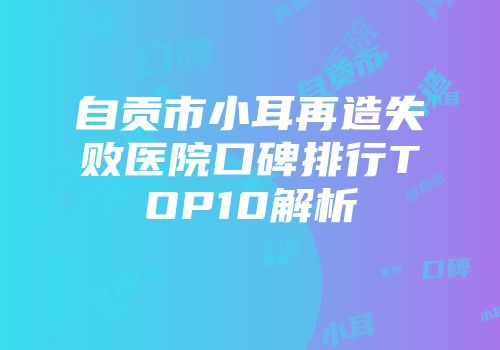自贡市小耳再造失败医院口碑排行TOP10解析