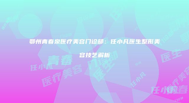 鄂州青春泉医疗美容门诊部：任小凡医生整形美容技艺解析