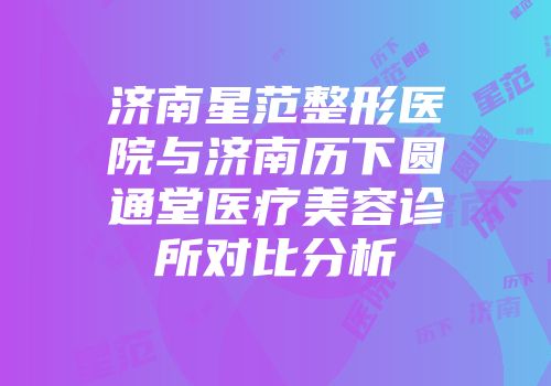 济南星范整形医院与济南历下圆通堂医疗美容诊所对比分析