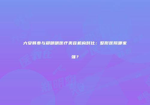 六安韩泰与郑明明医疗美容机构对比：整形医院哪家强？