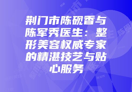 荆门市陈砚香与陈军秀医生：整形美容权威专家的精湛技艺与贴心服务