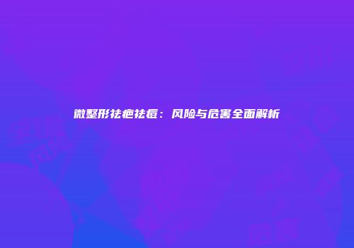 微整形祛疤祛痘:风险与危害全面解析