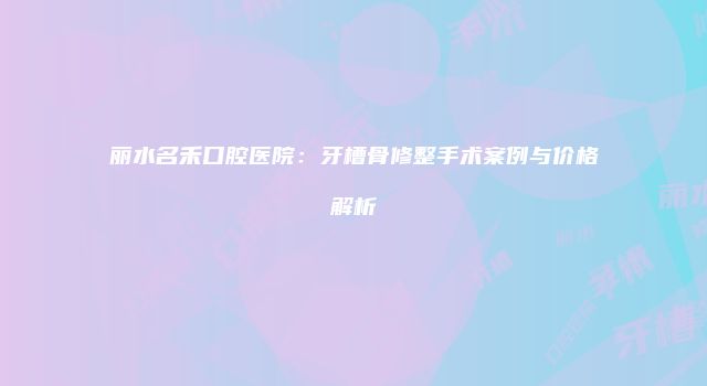 丽水名禾口腔医院：牙槽骨修整手术案例与价格解析