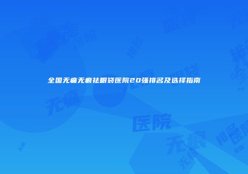 全国无痛无痕祛眼袋医院20强排名及选择指南