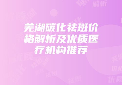 芜湖碳化祛斑价格解析及优质医疗机构推荐