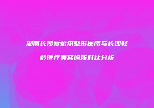 湖南长沙爱薇尔整形医院与长沙轻龄医疗美容诊所对比分析