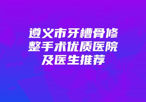 遵义市牙槽骨修整手术优质医院及医生推荐