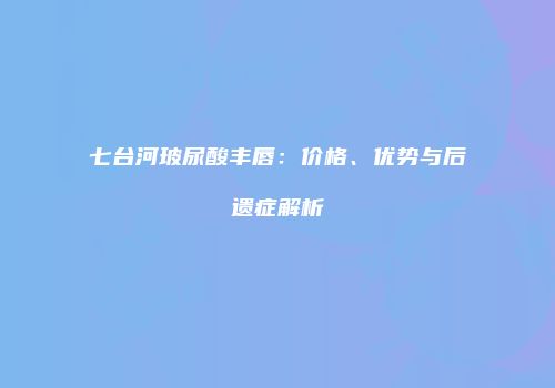 七台河玻尿酸丰唇：价格、优势与后遗症解析