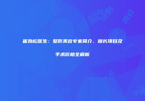 崔劲松医生：整形美容专家简介、擅长项目及手术价格全解析