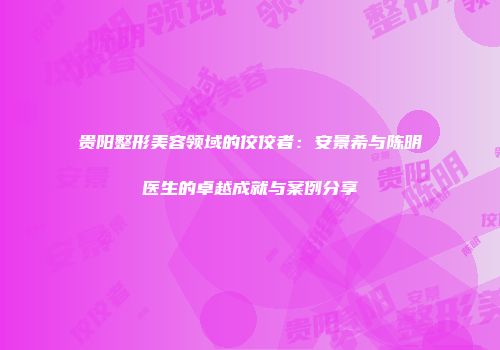 贵阳整形美容领域的佼佼者：安景希与陈明医生的卓越成就与案例分享