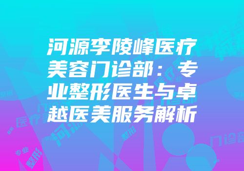 河源李陵峰医疗美容门诊部:专业整形医生与卓越医美服务解析
