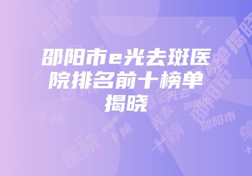 邵阳市e光去斑医院排名前十榜单揭晓