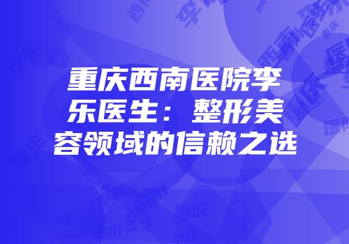 重庆西南医院李乐医生：整形美容领域的信赖之选