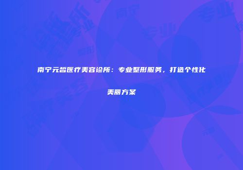 南宁元皙医疗美容诊所：专业整形服务，打造个性化美丽方案