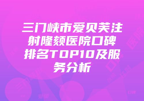 三门峡市爱贝芙注射隆颏医院口碑排名TOP10及服务分析