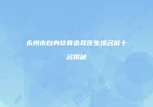 永州市自身软骨造耳医生排名前十名揭秘