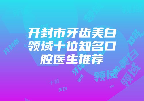 开封市牙齿美白领域十位知名口腔医生推荐