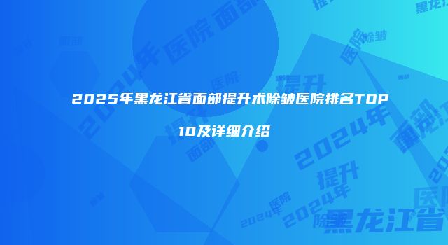 2025年黑龙江省面部提升术除皱医院排名TOP10及详细介绍
